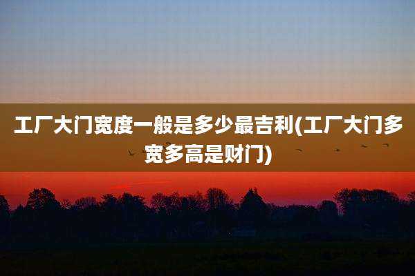 工厂大门宽度一般是多少最吉利(工厂大门多宽多高是财门)