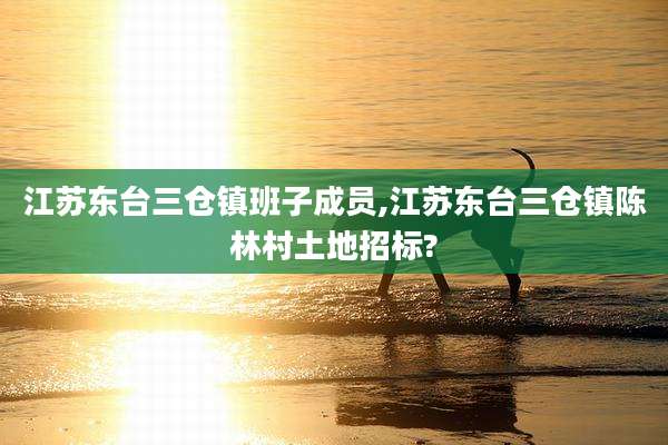 江苏东台三仓镇班子成员,江苏东台三仓镇陈林村土地招标?
