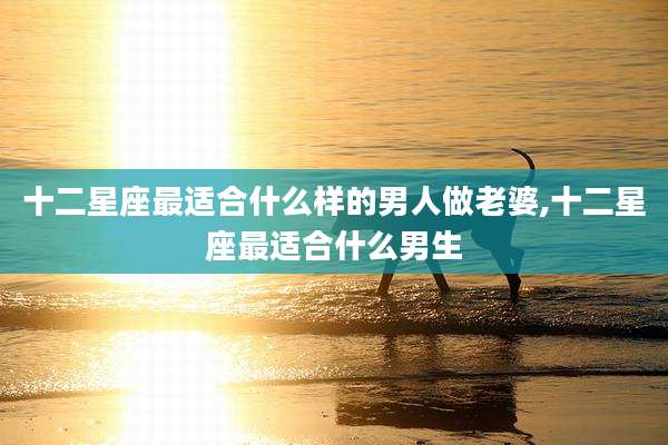 十二星座最适合什么样的男人做老婆,十二星座最适合什么男生