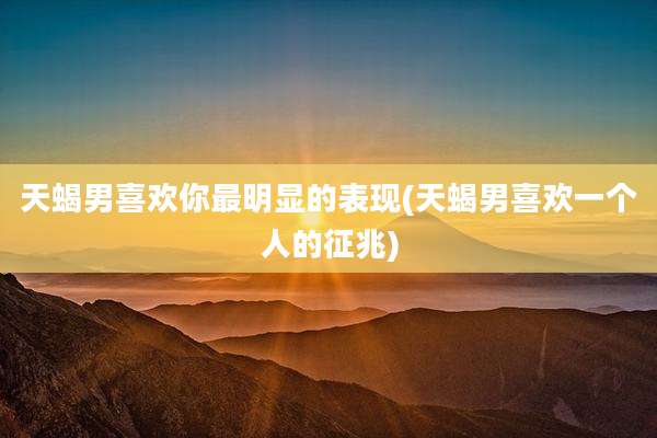 天蝎男喜欢你最明显的表现(天蝎男喜欢一个人的征兆)