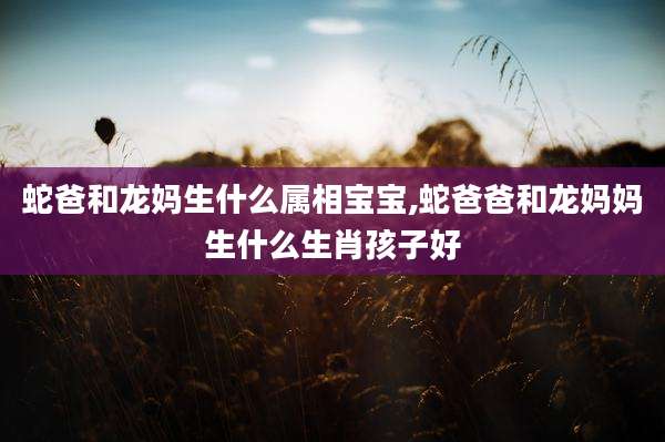 蛇爸和龙妈生什么属相宝宝,蛇爸爸和龙妈妈生什么生肖孩子好