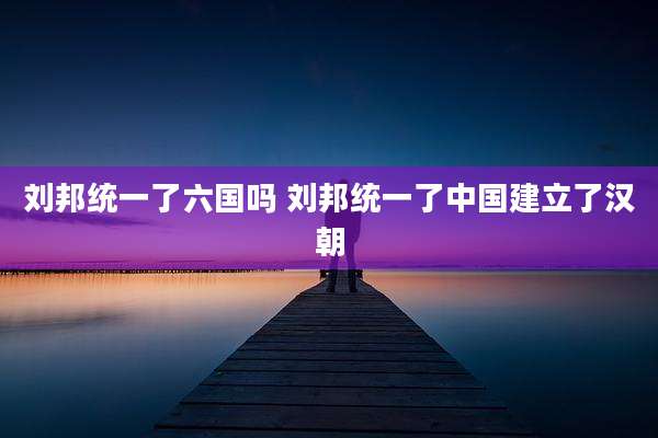 刘邦统一了六国吗 刘邦统一了中国建立了汉朝