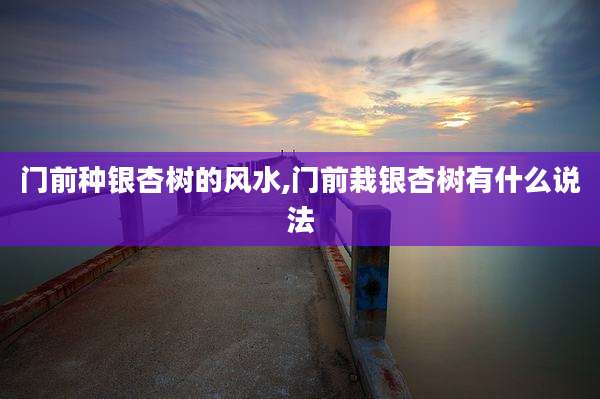 门前种银杏树的风水,门前栽银杏树有什么说法