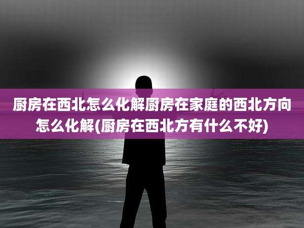 厨房在西北怎么化解厨房在家庭的西北方向怎么化解(厨房在西北方有什么不好)