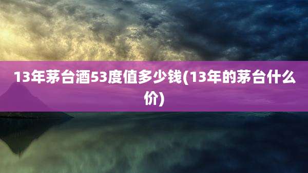 13年茅台酒53度值多少钱(13年的茅台什么价)