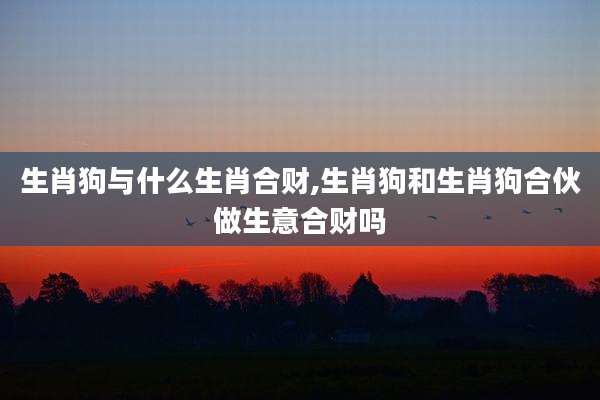 生肖狗与什么生肖合财,生肖狗和生肖狗合伙做生意合财吗