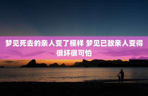 梦见死去的亲人变了模样 梦见已故亲人变得很坏很可怕