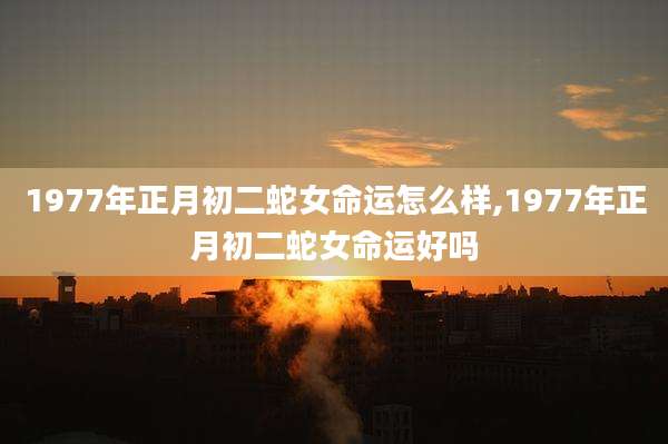 1977年正月初二蛇女命运怎么样,1977年正月初二蛇女命运好吗