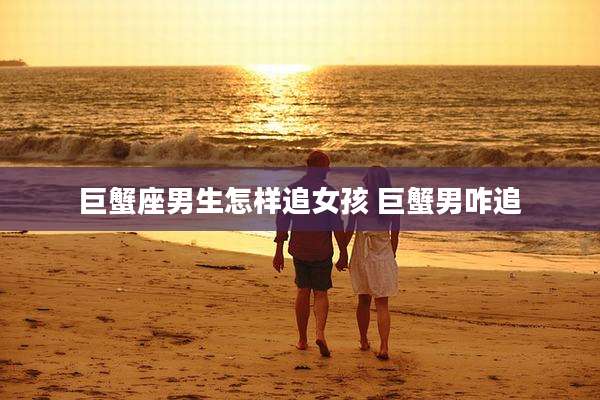 巨蟹座男生怎样追女孩 巨蟹男咋追