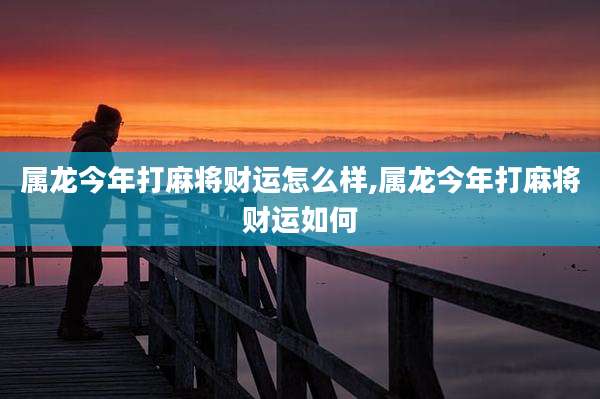 属龙今年打麻将财运怎么样,属龙今年打麻将财运如何