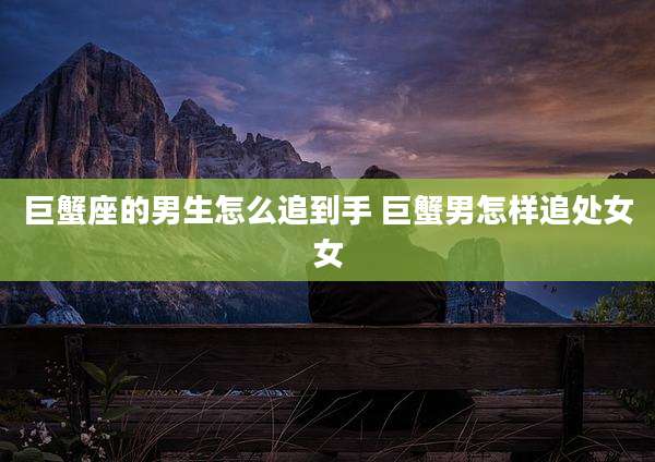 巨蟹座的男生怎么追到手 巨蟹男怎样追处女女