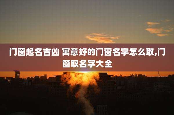 门窗起名吉凶 寓意好的门窗名字怎么取,门窗取名字大全