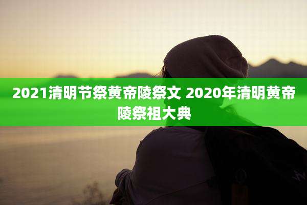 2021清明节祭黄帝陵祭文 2020年清明黄帝陵祭祖大典