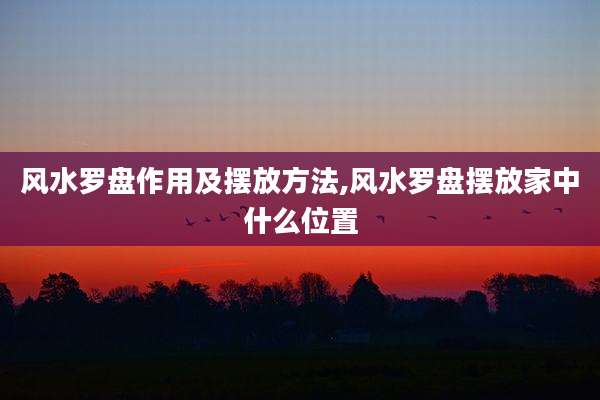 风水罗盘作用及摆放方法,风水罗盘摆放家中什么位置