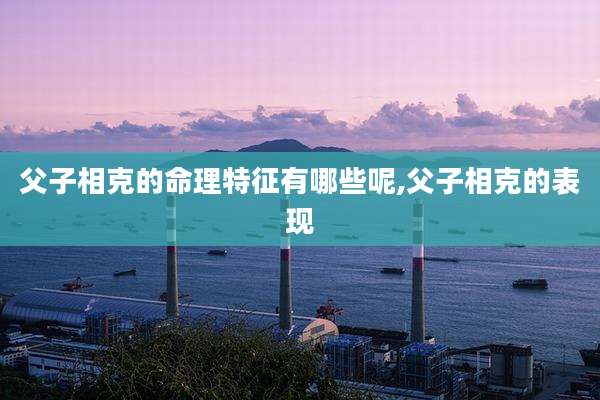 父子相克的命理特征有哪些呢,父子相克的表现