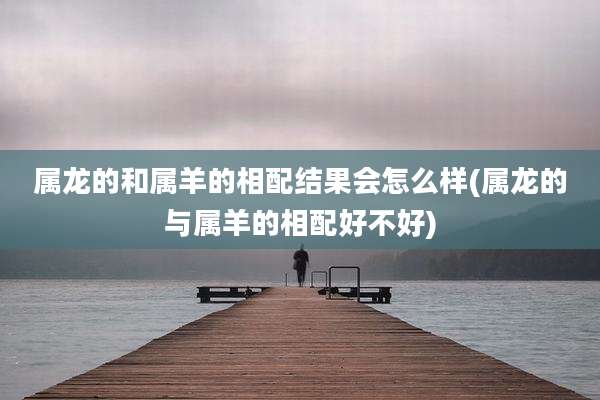 属龙的和属羊的相配结果会怎么样(属龙的与属羊的相配好不好)
