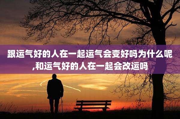 跟运气好的人在一起运气会变好吗为什么呢,和运气好的人在一起会改运吗