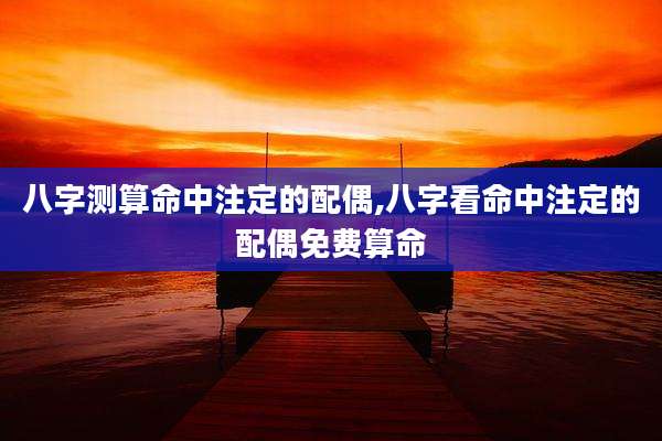 八字测算命中注定的配偶,八字看命中注定的配偶免费算命
