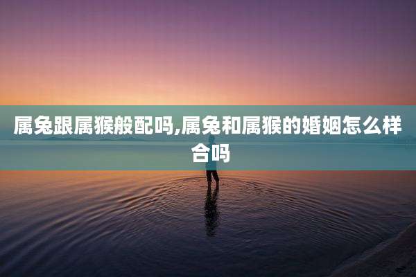 属兔跟属猴般配吗,属兔和属猴的婚姻怎么样 合吗