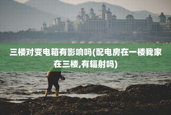 三楼对变电箱有影响吗(配电房在一楼我家在三楼,有辐射吗)