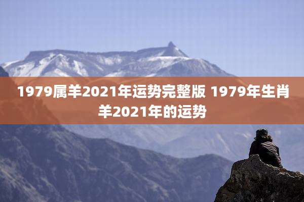 1979属羊2021年运势完整版 1979年生肖羊2021年的运势
