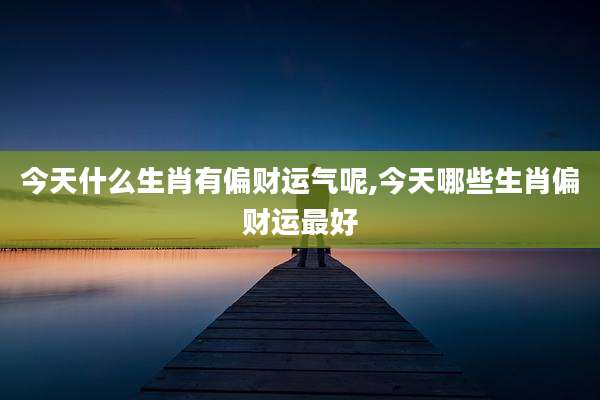 今天什么生肖有偏财运气呢,今天哪些生肖偏财运最好