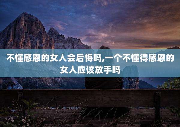 不懂感恩的女人会后悔吗,一个不懂得感恩的女人应该放手吗