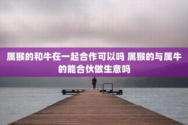 属猴的和牛在一起合作可以吗 属猴的与属牛的能合伙做生意吗