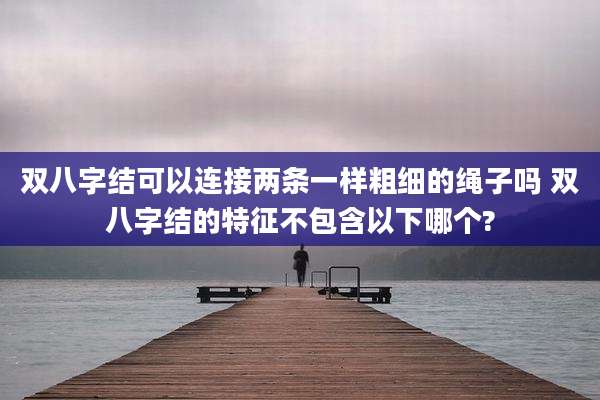 双八字结可以连接两条一样粗细的绳子吗 双八字结的特征不包含以下哪个?
