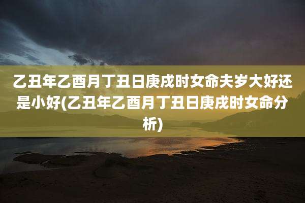 乙丑年乙酉月丁丑日庚戌时女命夫岁大好还是小好(乙丑年乙酉月丁丑日庚戌时女命分析)
