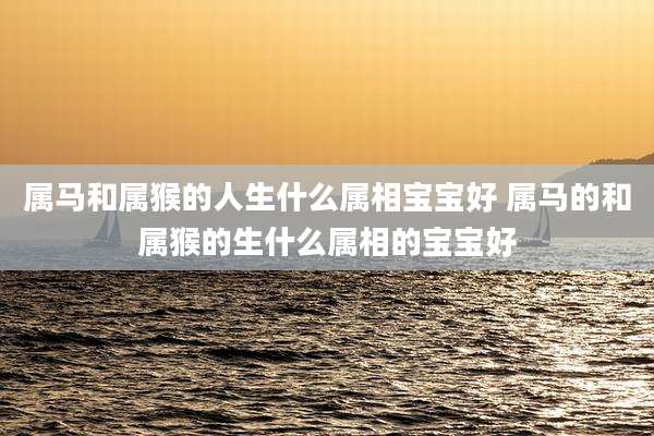 属马和属猴的人生什么属相宝宝好 属马的和属猴的生什么属相的宝宝好