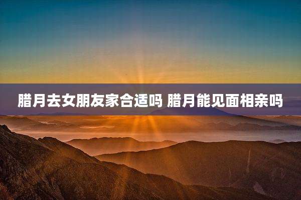 腊月去女朋友家合适吗 腊月能见面相亲吗