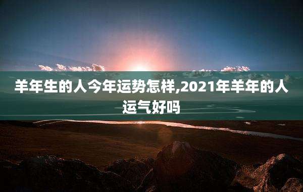 羊年生的人今年运势怎样,2021年羊年的人运气好吗