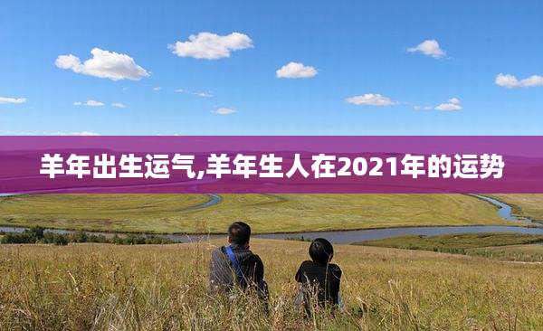 羊年出生运气,羊年生人在2021年的运势