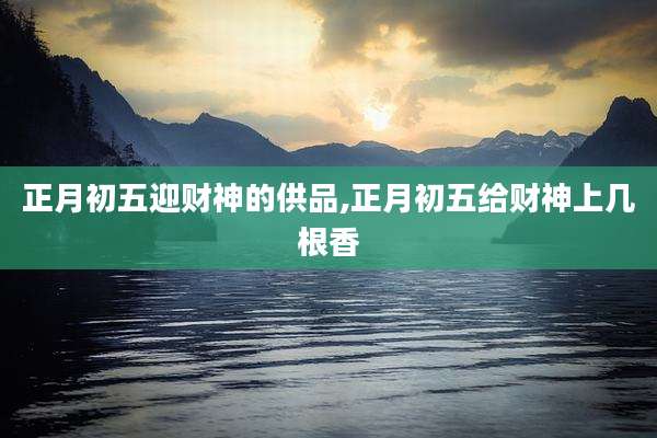 正月初五迎财神的供品,正月初五给财神上几根香