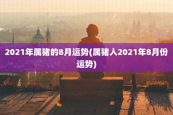 2021年属猪的8月运势(属猪人2021年8月份运势)