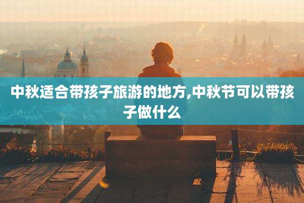 中秋适合带孩子旅游的地方,中秋节可以带孩子做什么