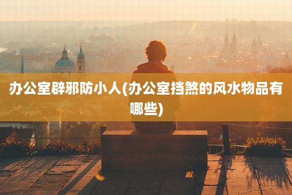 办公室辟邪防小人(办公室挡煞的风水物品有哪些)