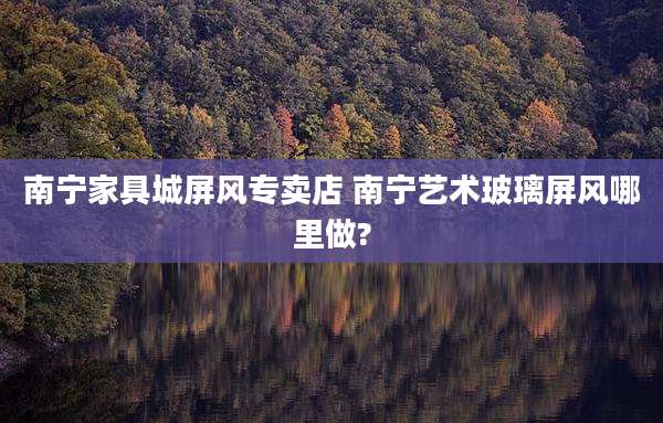 南宁家具城屏风专卖店 南宁艺术玻璃屏风哪里做?