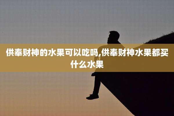 供奉财神的水果可以吃吗,供奉财神水果都买什么水果