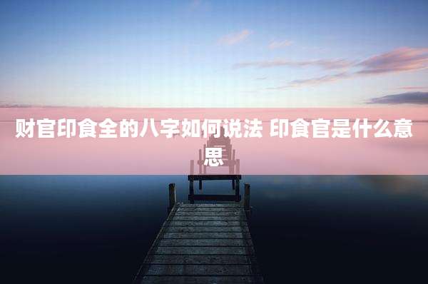 财官印食全的八字如何说法 印食官是什么意思