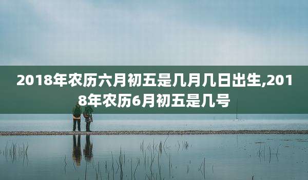 2018年农历六月初五是几月几日出生,2018年农历6月初五是几号