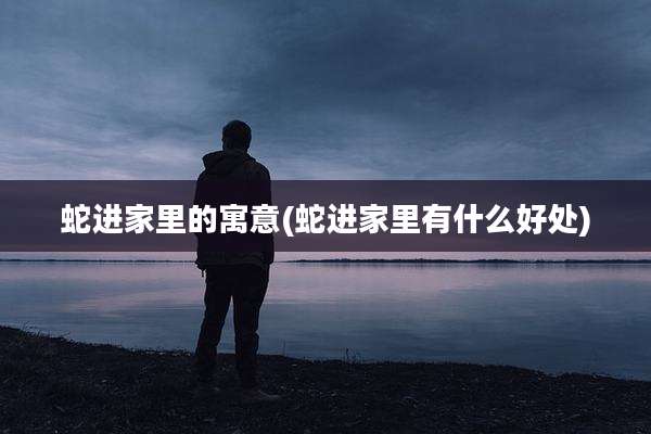 蛇进家里的寓意(蛇进家里有什么好处)