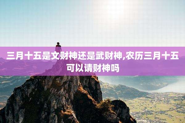 三月十五是文财神还是武财神,农历三月十五可以请财神吗