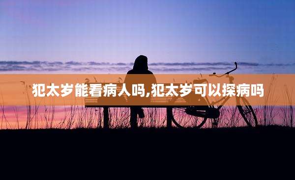犯太岁能看病人吗,犯太岁可以探病吗