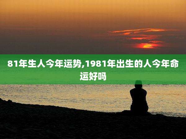 81年生人今年运势,1981年出生的人今年命运好吗