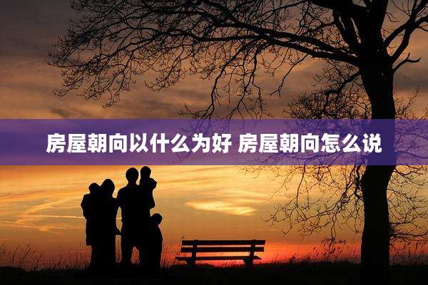 房屋朝向以什么为好 房屋朝向怎么说