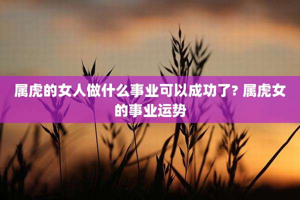 属虎的女人做什么事业可以成功了? 属虎女的事业运势