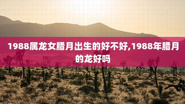1988属龙女腊月出生的好不好,1988年腊月的龙好吗