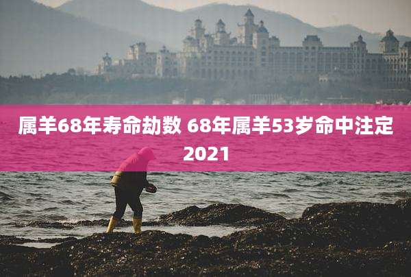 属羊68年寿命劫数 68年属羊53岁命中注定2021
